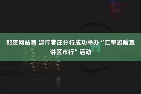 配资网站首 建行枣庄分行成功举办“汇率避险宣讲区市行”活动