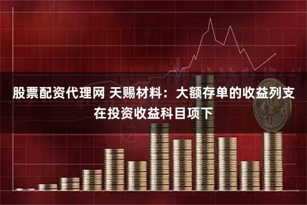 股票配资代理网 天赐材料：大额存单的收益列支在投资收益科目项下