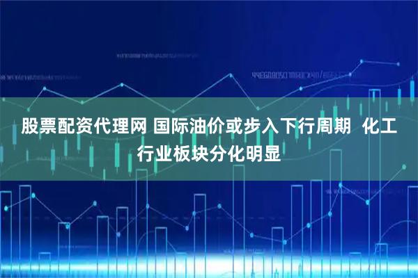 股票配资代理网 国际油价或步入下行周期  化工行业板块分化明显