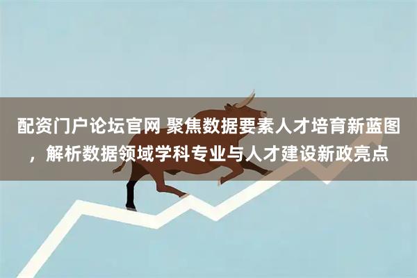 配资门户论坛官网 聚焦数据要素人才培育新蓝图，解析数据领域学科专业与人才建设新政亮点