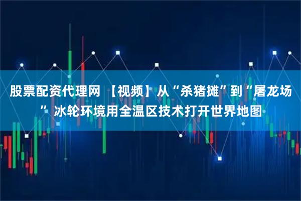 股票配资代理网 【视频】从“杀猪摊”到“屠龙场” 冰轮环境用全温区技术打开世界地图