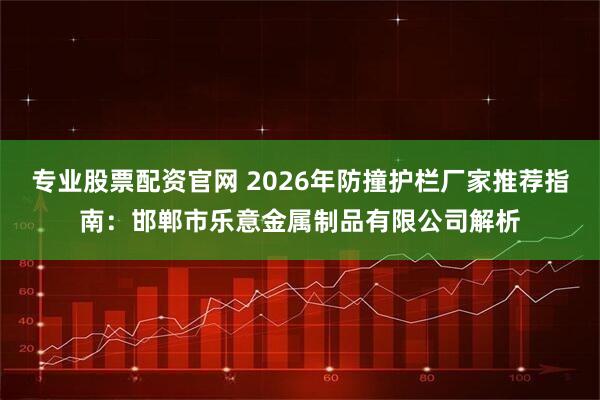 专业股票配资官网 2026年防撞护栏厂家推荐指南：邯郸市乐意金属制品有限公司解析