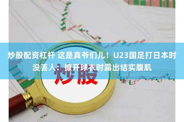 炒股配资杠杆 这是真爷们儿！U23国足打日本时没丢人：撩开球衣时露出结实腹肌