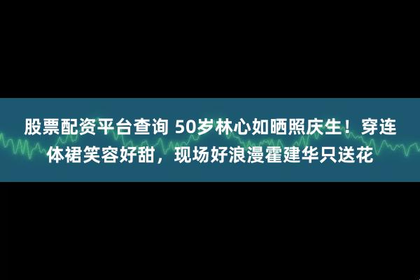 股票配资平台查询 50岁林心如晒照庆生！穿连体裙笑容好甜，现场好浪漫霍建华只送花
