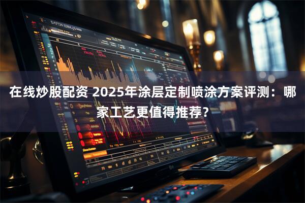 在线炒股配资 2025年涂层定制喷涂方案评测：哪家工艺更值得推荐？