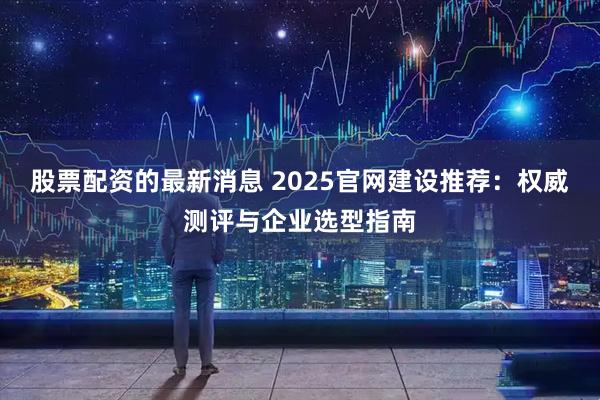 股票配资的最新消息 2025官网建设推荐：权威测评与企业选型指南