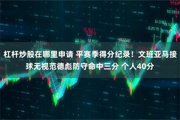 杠杆炒股在哪里申请 平赛季得分纪录！文班亚马接球无视范德彪防守命中三分 个人40分